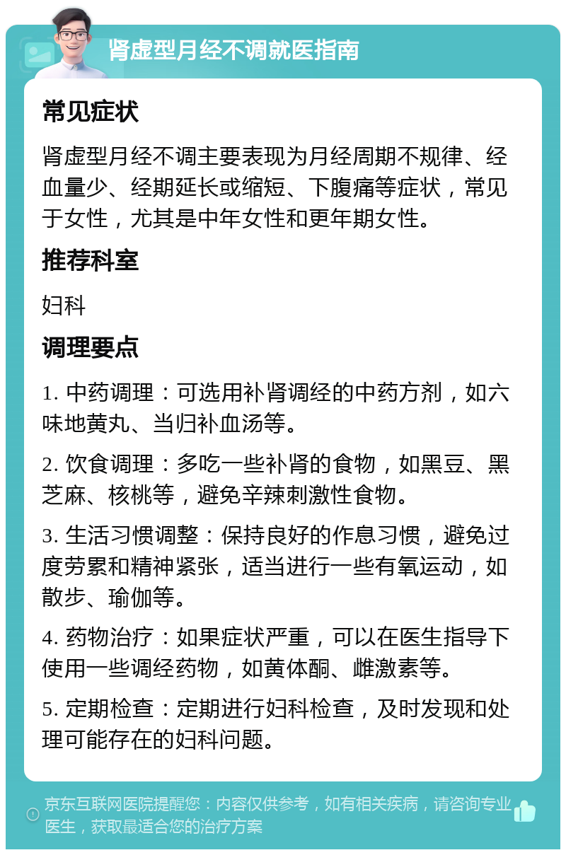 肾虚型月经不调就医指南 常见症状 肾虚型月经不调主要表现为月经周期不规律、经血量少、经期延长或缩短、下腹痛等症状，常见于女性，尤其是中年女性和更年期女性。 推荐科室 妇科 调理要点 1. 中药调理：可选用补肾调经的中药方剂，如六味地黄丸、当归补血汤等。 2. 饮食调理：多吃一些补肾的食物，如黑豆、黑芝麻、核桃等，避免辛辣刺激性食物。 3. 生活习惯调整：保持良好的作息习惯，避免过度劳累和精神紧张，适当进行一些有氧运动，如散步、瑜伽等。 4. 药物治疗：如果症状严重，可以在医生指导下使用一些调经药物，如黄体酮、雌激素等。 5. 定期检查：定期进行妇科检查，及时发现和处理可能存在的妇科问题。