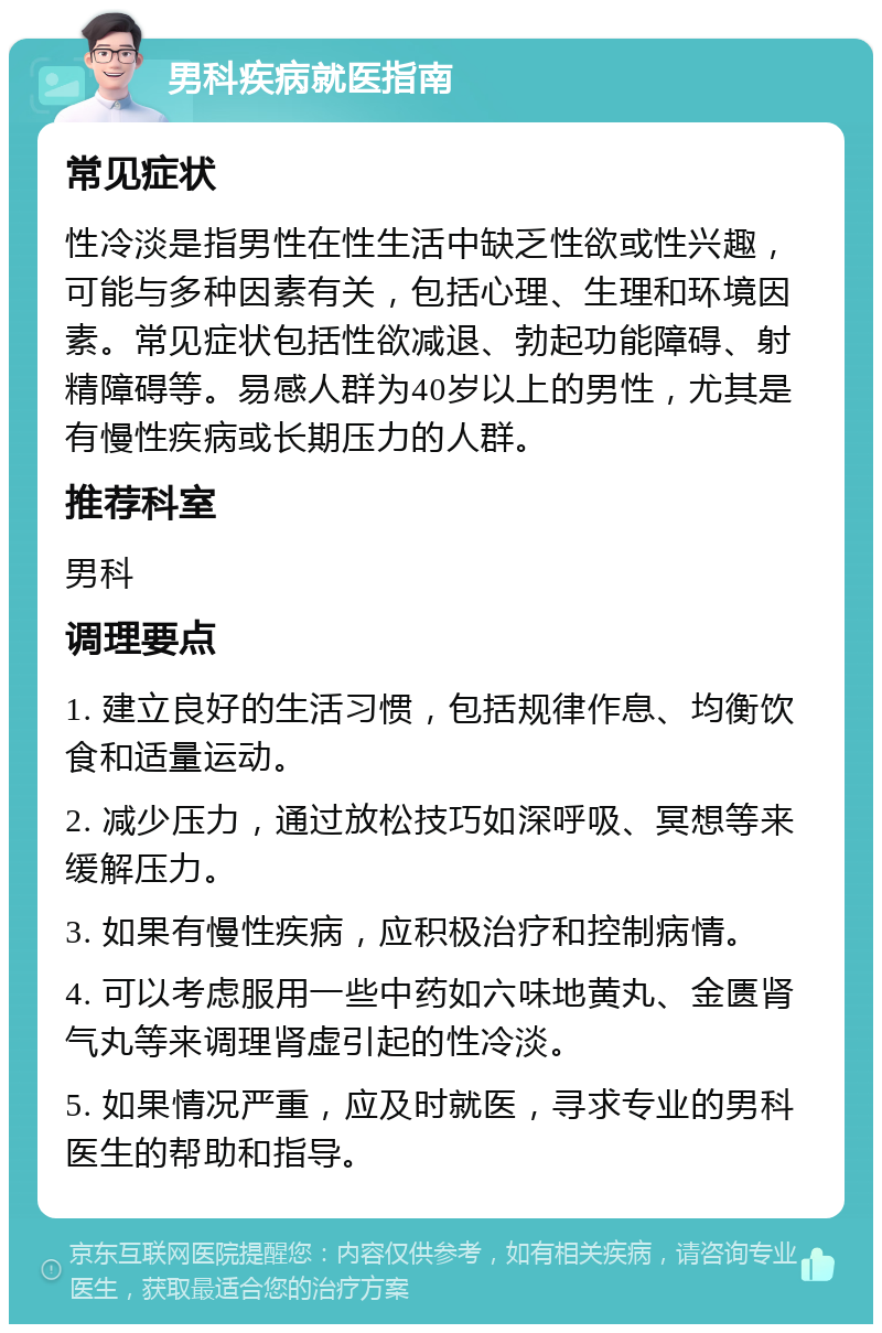 男科疾病就医指南 常见症状 性冷淡是指男性在性生活中缺乏性欲或性兴趣，可能与多种因素有关，包括心理、生理和环境因素。常见症状包括性欲减退、勃起功能障碍、射精障碍等。易感人群为40岁以上的男性，尤其是有慢性疾病或长期压力的人群。 推荐科室 男科 调理要点 1. 建立良好的生活习惯，包括规律作息、均衡饮食和适量运动。 2. 减少压力，通过放松技巧如深呼吸、冥想等来缓解压力。 3. 如果有慢性疾病，应积极治疗和控制病情。 4. 可以考虑服用一些中药如六味地黄丸、金匮肾气丸等来调理肾虚引起的性冷淡。 5. 如果情况严重，应及时就医，寻求专业的男科医生的帮助和指导。