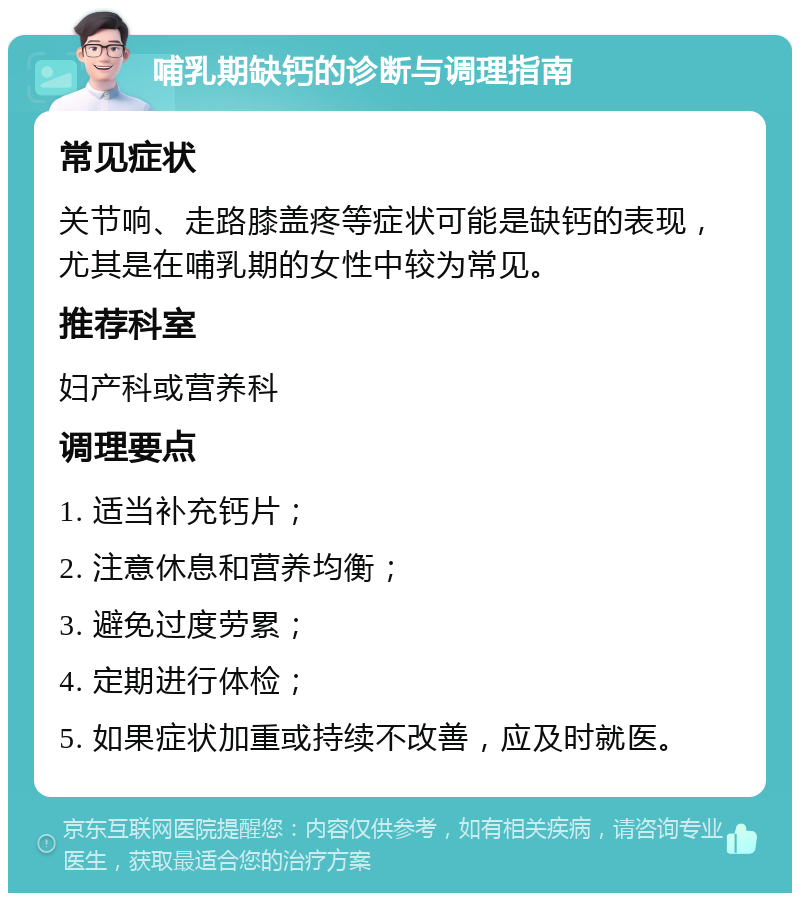 哺乳期缺钙的诊断与调理指南 常见症状 关节响、走路膝盖疼等症状可能是缺钙的表现，尤其是在哺乳期的女性中较为常见。 推荐科室 妇产科或营养科 调理要点 1. 适当补充钙片； 2. 注意休息和营养均衡； 3. 避免过度劳累； 4. 定期进行体检； 5. 如果症状加重或持续不改善，应及时就医。