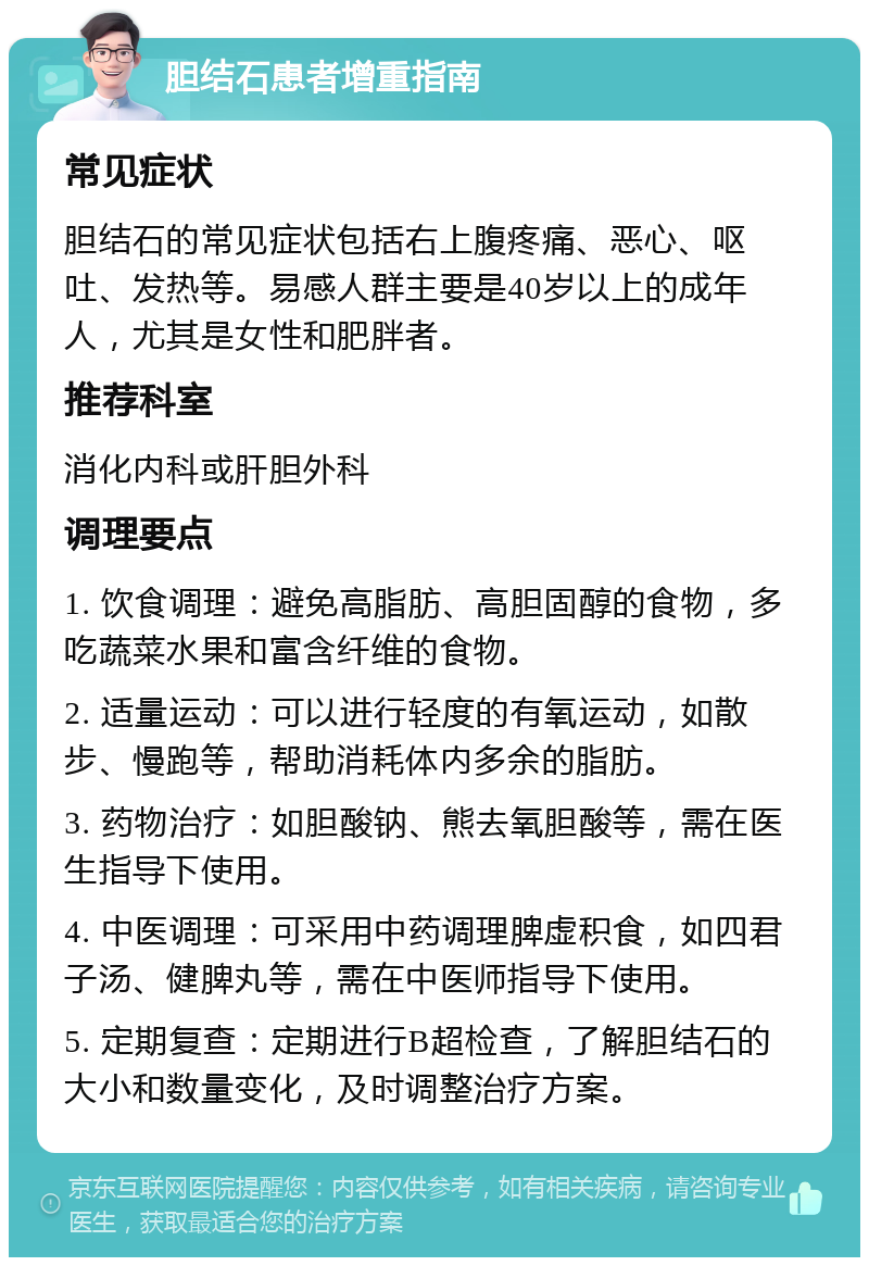 胆结石患者增重指南 常见症状 胆结石的常见症状包括右上腹疼痛、恶心、呕吐、发热等。易感人群主要是40岁以上的成年人，尤其是女性和肥胖者。 推荐科室 消化内科或肝胆外科 调理要点 1. 饮食调理：避免高脂肪、高胆固醇的食物，多吃蔬菜水果和富含纤维的食物。 2. 适量运动：可以进行轻度的有氧运动，如散步、慢跑等，帮助消耗体内多余的脂肪。 3. 药物治疗：如胆酸钠、熊去氧胆酸等，需在医生指导下使用。 4. 中医调理：可采用中药调理脾虚积食，如四君子汤、健脾丸等，需在中医师指导下使用。 5. 定期复查：定期进行B超检查，了解胆结石的大小和数量变化，及时调整治疗方案。