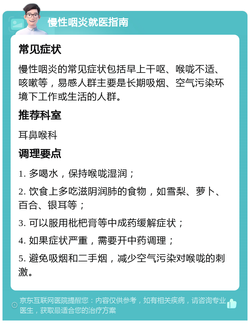 慢性咽炎就医指南 常见症状 慢性咽炎的常见症状包括早上干呕、喉咙不适、咳嗽等，易感人群主要是长期吸烟、空气污染环境下工作或生活的人群。 推荐科室 耳鼻喉科 调理要点 1. 多喝水，保持喉咙湿润； 2. 饮食上多吃滋阴润肺的食物，如雪梨、萝卜、百合、银耳等； 3. 可以服用枇杷膏等中成药缓解症状； 4. 如果症状严重，需要开中药调理； 5. 避免吸烟和二手烟，减少空气污染对喉咙的刺激。