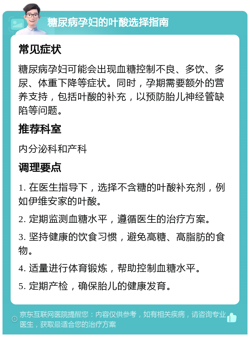 糖尿病孕妇的叶酸选择指南 常见症状 糖尿病孕妇可能会出现血糖控制不良、多饮、多尿、体重下降等症状。同时，孕期需要额外的营养支持，包括叶酸的补充，以预防胎儿神经管缺陷等问题。 推荐科室 内分泌科和产科 调理要点 1. 在医生指导下，选择不含糖的叶酸补充剂，例如伊维安家的叶酸。 2. 定期监测血糖水平，遵循医生的治疗方案。 3. 坚持健康的饮食习惯，避免高糖、高脂肪的食物。 4. 适量进行体育锻炼，帮助控制血糖水平。 5. 定期产检，确保胎儿的健康发育。