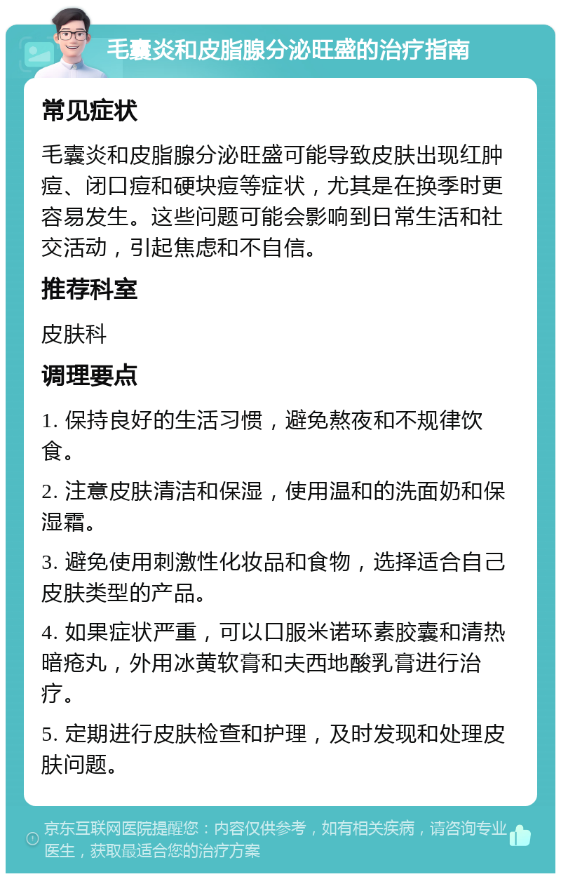 毛囊炎和皮脂腺分泌旺盛的治疗指南 常见症状 毛囊炎和皮脂腺分泌旺盛可能导致皮肤出现红肿痘、闭口痘和硬块痘等症状，尤其是在换季时更容易发生。这些问题可能会影响到日常生活和社交活动，引起焦虑和不自信。 推荐科室 皮肤科 调理要点 1. 保持良好的生活习惯，避免熬夜和不规律饮食。 2. 注意皮肤清洁和保湿，使用温和的洗面奶和保湿霜。 3. 避免使用刺激性化妆品和食物，选择适合自己皮肤类型的产品。 4. 如果症状严重，可以口服米诺环素胶囊和清热暗疮丸，外用冰黄软膏和夫西地酸乳膏进行治疗。 5. 定期进行皮肤检查和护理，及时发现和处理皮肤问题。