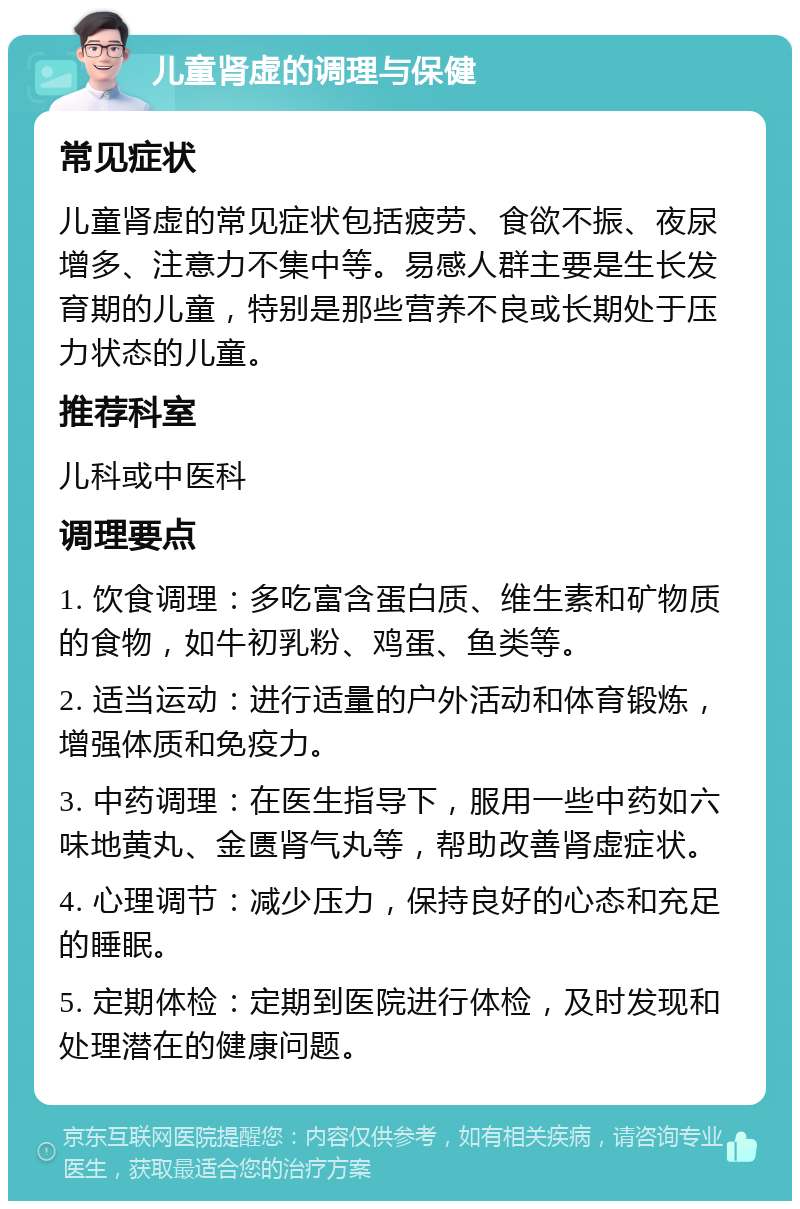 儿童肾虚的调理与保健 常见症状 儿童肾虚的常见症状包括疲劳、食欲不振、夜尿增多、注意力不集中等。易感人群主要是生长发育期的儿童，特别是那些营养不良或长期处于压力状态的儿童。 推荐科室 儿科或中医科 调理要点 1. 饮食调理：多吃富含蛋白质、维生素和矿物质的食物，如牛初乳粉、鸡蛋、鱼类等。 2. 适当运动：进行适量的户外活动和体育锻炼，增强体质和免疫力。 3. 中药调理：在医生指导下，服用一些中药如六味地黄丸、金匮肾气丸等，帮助改善肾虚症状。 4. 心理调节：减少压力，保持良好的心态和充足的睡眠。 5. 定期体检：定期到医院进行体检，及时发现和处理潜在的健康问题。