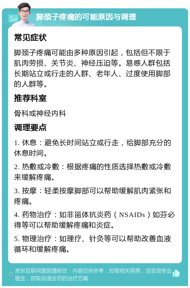 脚颈子疼痛的可能原因与调理 常见症状 脚颈子疼痛可能由多种原因引起，包括但不限于肌肉劳损、关节炎、神经压迫等。易感人群包括长期站立或行走的人群、老年人、过度使用脚部的人群等。 推荐科室 骨科或神经内科 调理要点 1. 休息：避免长时间站立或行走，给脚部充分的休息时间。 2. 热敷或冷敷：根据疼痛的性质选择热敷或冷敷来缓解疼痛。 3. 按摩：轻柔按摩脚部可以帮助缓解肌肉紧张和疼痛。 4. 药物治疗：如非甾体抗炎药（NSAIDs）如芬必得等可以帮助缓解疼痛和炎症。 5. 物理治疗：如理疗、针灸等可以帮助改善血液循环和缓解疼痛。