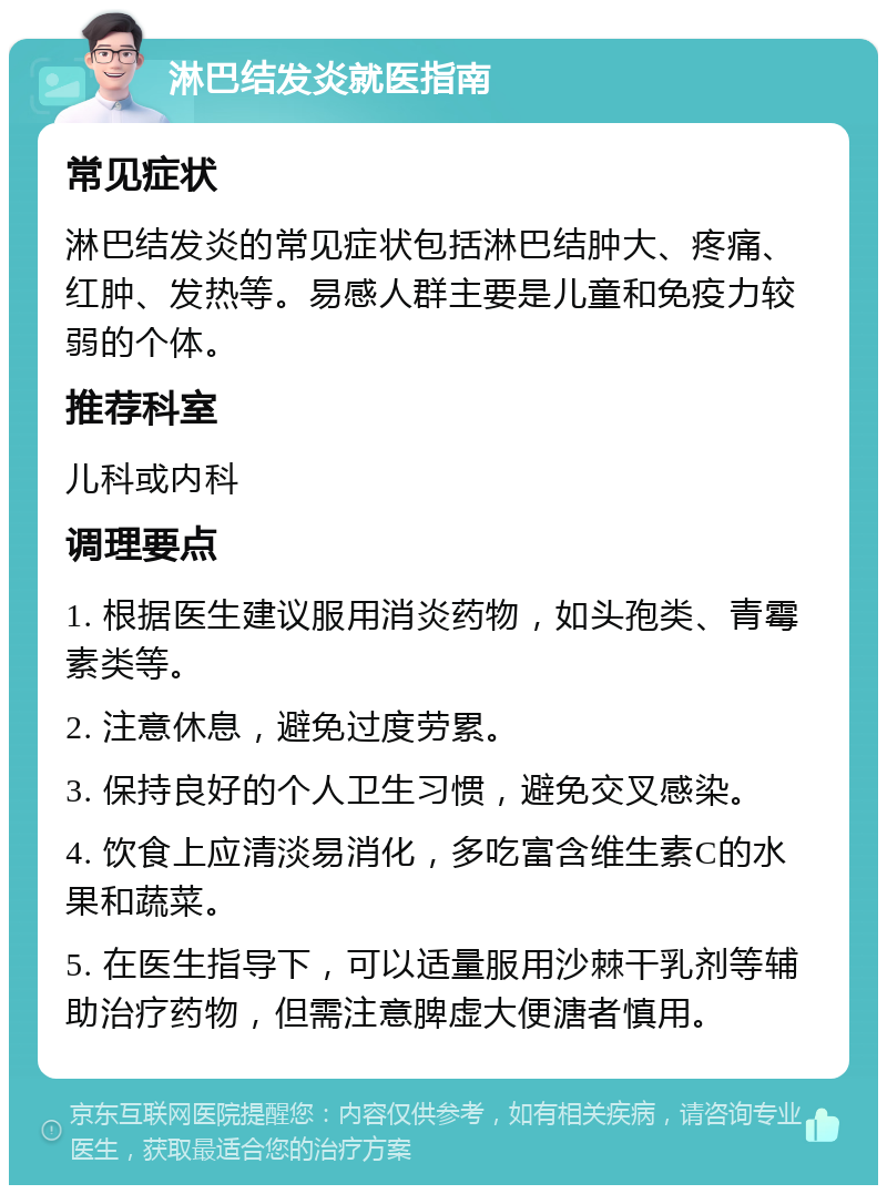 淋巴结发炎就医指南 常见症状 淋巴结发炎的常见症状包括淋巴结肿大、疼痛、红肿、发热等。易感人群主要是儿童和免疫力较弱的个体。 推荐科室 儿科或内科 调理要点 1. 根据医生建议服用消炎药物，如头孢类、青霉素类等。 2. 注意休息，避免过度劳累。 3. 保持良好的个人卫生习惯，避免交叉感染。 4. 饮食上应清淡易消化，多吃富含维生素C的水果和蔬菜。 5. 在医生指导下，可以适量服用沙棘干乳剂等辅助治疗药物，但需注意脾虚大便溏者慎用。