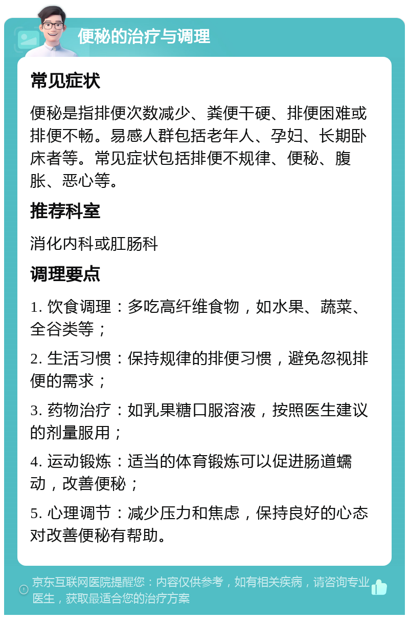 便秘的治疗与调理 常见症状 便秘是指排便次数减少、粪便干硬、排便困难或排便不畅。易感人群包括老年人、孕妇、长期卧床者等。常见症状包括排便不规律、便秘、腹胀、恶心等。 推荐科室 消化内科或肛肠科 调理要点 1. 饮食调理：多吃高纤维食物，如水果、蔬菜、全谷类等； 2. 生活习惯：保持规律的排便习惯，避免忽视排便的需求； 3. 药物治疗：如乳果糖口服溶液，按照医生建议的剂量服用； 4. 运动锻炼：适当的体育锻炼可以促进肠道蠕动，改善便秘； 5. 心理调节：减少压力和焦虑，保持良好的心态对改善便秘有帮助。