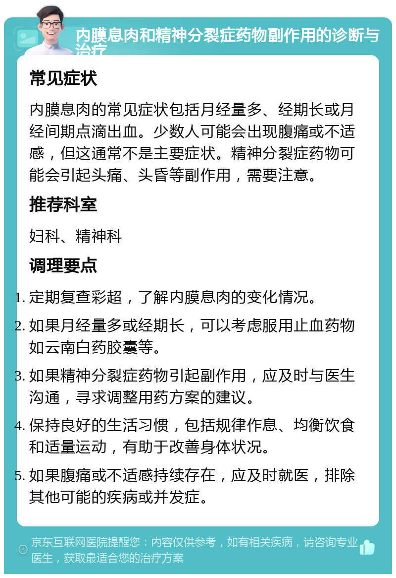 内膜息肉和精神分裂症药物副作用的诊断与治疗 常见症状 内膜息肉的常见症状包括月经量多、经期长或月经间期点滴出血。少数人可能会出现腹痛或不适感，但这通常不是主要症状。精神分裂症药物可能会引起头痛、头昏等副作用，需要注意。 推荐科室 妇科、精神科 调理要点 定期复查彩超，了解内膜息肉的变化情况。 如果月经量多或经期长，可以考虑服用止血药物如云南白药胶囊等。 如果精神分裂症药物引起副作用，应及时与医生沟通，寻求调整用药方案的建议。 保持良好的生活习惯，包括规律作息、均衡饮食和适量运动，有助于改善身体状况。 如果腹痛或不适感持续存在，应及时就医，排除其他可能的疾病或并发症。