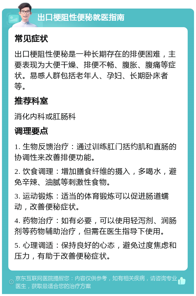 出口梗阻性便秘就医指南 常见症状 出口梗阻性便秘是一种长期存在的排便困难，主要表现为大便干燥、排便不畅、腹胀、腹痛等症状。易感人群包括老年人、孕妇、长期卧床者等。 推荐科室 消化内科或肛肠科 调理要点 1. 生物反馈治疗：通过训练肛门括约肌和直肠的协调性来改善排便功能。 2. 饮食调理：增加膳食纤维的摄入，多喝水，避免辛辣、油腻等刺激性食物。 3. 运动锻炼：适当的体育锻炼可以促进肠道蠕动，改善便秘症状。 4. 药物治疗：如有必要，可以使用轻泻剂、润肠剂等药物辅助治疗，但需在医生指导下使用。 5. 心理调适：保持良好的心态，避免过度焦虑和压力，有助于改善便秘症状。