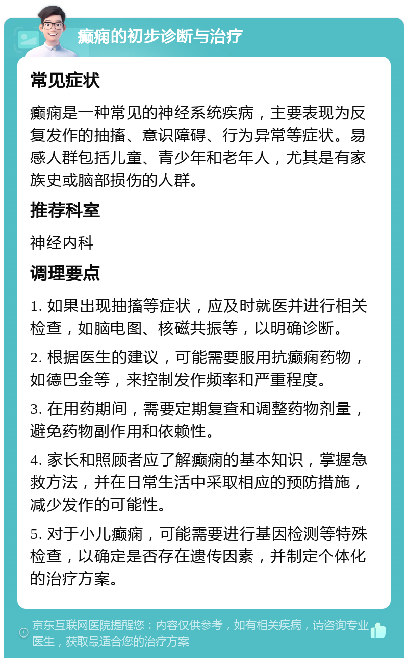 癫痫的初步诊断与治疗 常见症状 癫痫是一种常见的神经系统疾病，主要表现为反复发作的抽搐、意识障碍、行为异常等症状。易感人群包括儿童、青少年和老年人，尤其是有家族史或脑部损伤的人群。 推荐科室 神经内科 调理要点 1. 如果出现抽搐等症状，应及时就医并进行相关检查，如脑电图、核磁共振等，以明确诊断。 2. 根据医生的建议，可能需要服用抗癫痫药物，如德巴金等，来控制发作频率和严重程度。 3. 在用药期间，需要定期复查和调整药物剂量，避免药物副作用和依赖性。 4. 家长和照顾者应了解癫痫的基本知识，掌握急救方法，并在日常生活中采取相应的预防措施，减少发作的可能性。 5. 对于小儿癫痫，可能需要进行基因检测等特殊检查，以确定是否存在遗传因素，并制定个体化的治疗方案。