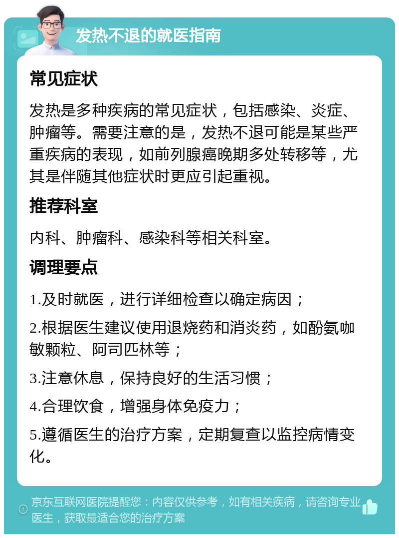 发热不退的就医指南 常见症状 发热是多种疾病的常见症状，包括感染、炎症、肿瘤等。需要注意的是，发热不退可能是某些严重疾病的表现，如前列腺癌晚期多处转移等，尤其是伴随其他症状时更应引起重视。 推荐科室 内科、肿瘤科、感染科等相关科室。 调理要点 1.及时就医，进行详细检查以确定病因； 2.根据医生建议使用退烧药和消炎药，如酚氨咖敏颗粒、阿司匹林等； 3.注意休息，保持良好的生活习惯； 4.合理饮食，增强身体免疫力； 5.遵循医生的治疗方案，定期复查以监控病情变化。