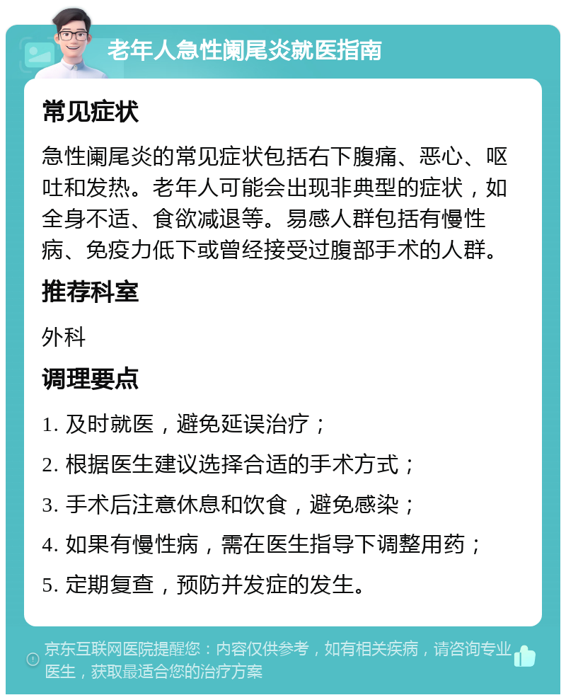 老年人急性阑尾炎就医指南 常见症状 急性阑尾炎的常见症状包括右下腹痛、恶心、呕吐和发热。老年人可能会出现非典型的症状，如全身不适、食欲减退等。易感人群包括有慢性病、免疫力低下或曾经接受过腹部手术的人群。 推荐科室 外科 调理要点 1. 及时就医，避免延误治疗； 2. 根据医生建议选择合适的手术方式； 3. 手术后注意休息和饮食，避免感染； 4. 如果有慢性病，需在医生指导下调整用药； 5. 定期复查，预防并发症的发生。