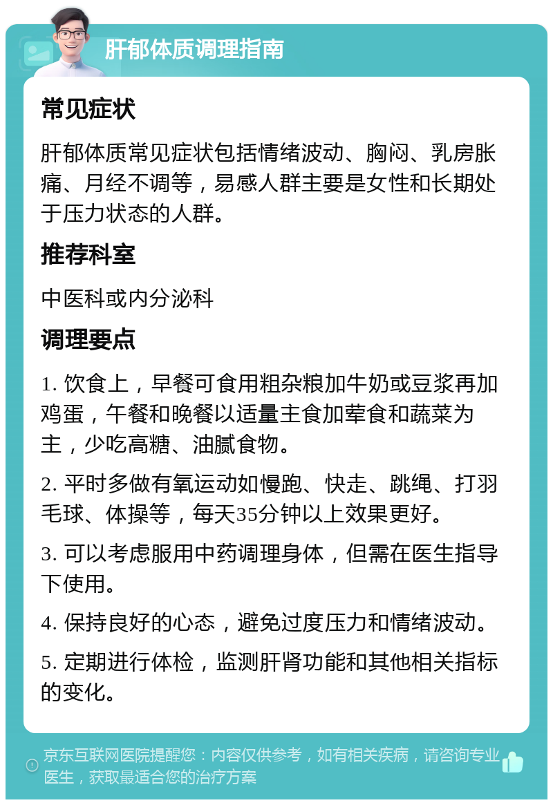 肝郁体质调理指南 常见症状 肝郁体质常见症状包括情绪波动、胸闷、乳房胀痛、月经不调等，易感人群主要是女性和长期处于压力状态的人群。 推荐科室 中医科或内分泌科 调理要点 1. 饮食上，早餐可食用粗杂粮加牛奶或豆浆再加鸡蛋，午餐和晚餐以适量主食加荤食和蔬菜为主，少吃高糖、油腻食物。 2. 平时多做有氧运动如慢跑、快走、跳绳、打羽毛球、体操等，每天35分钟以上效果更好。 3. 可以考虑服用中药调理身体，但需在医生指导下使用。 4. 保持良好的心态，避免过度压力和情绪波动。 5. 定期进行体检，监测肝肾功能和其他相关指标的变化。