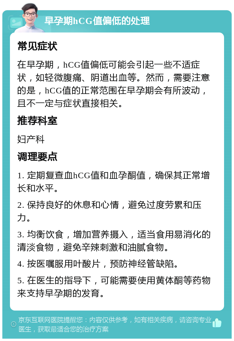 早孕期hCG值偏低的处理 常见症状 在早孕期，hCG值偏低可能会引起一些不适症状，如轻微腹痛、阴道出血等。然而，需要注意的是，hCG值的正常范围在早孕期会有所波动，且不一定与症状直接相关。 推荐科室 妇产科 调理要点 1. 定期复查血hCG值和血孕酮值，确保其正常增长和水平。 2. 保持良好的休息和心情，避免过度劳累和压力。 3. 均衡饮食，增加营养摄入，适当食用易消化的清淡食物，避免辛辣刺激和油腻食物。 4. 按医嘱服用叶酸片，预防神经管缺陷。 5. 在医生的指导下，可能需要使用黄体酮等药物来支持早孕期的发育。