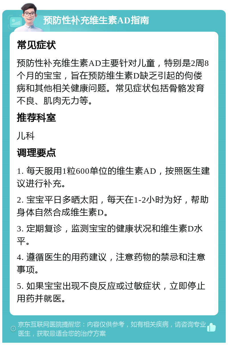 预防性补充维生素AD指南 常见症状 预防性补充维生素AD主要针对儿童，特别是2周8个月的宝宝，旨在预防维生素D缺乏引起的佝偻病和其他相关健康问题。常见症状包括骨骼发育不良、肌肉无力等。 推荐科室 儿科 调理要点 1. 每天服用1粒600单位的维生素AD，按照医生建议进行补充。 2. 宝宝平日多晒太阳，每天在1-2小时为好，帮助身体自然合成维生素D。 3. 定期复诊，监测宝宝的健康状况和维生素D水平。 4. 遵循医生的用药建议，注意药物的禁忌和注意事项。 5. 如果宝宝出现不良反应或过敏症状，立即停止用药并就医。