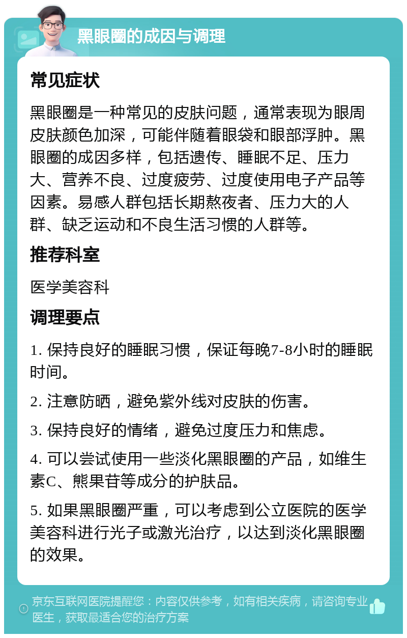 黑眼圈的成因与调理 常见症状 黑眼圈是一种常见的皮肤问题，通常表现为眼周皮肤颜色加深，可能伴随着眼袋和眼部浮肿。黑眼圈的成因多样，包括遗传、睡眠不足、压力大、营养不良、过度疲劳、过度使用电子产品等因素。易感人群包括长期熬夜者、压力大的人群、缺乏运动和不良生活习惯的人群等。 推荐科室 医学美容科 调理要点 1. 保持良好的睡眠习惯，保证每晚7-8小时的睡眠时间。 2. 注意防晒，避免紫外线对皮肤的伤害。 3. 保持良好的情绪，避免过度压力和焦虑。 4. 可以尝试使用一些淡化黑眼圈的产品，如维生素C、熊果苷等成分的护肤品。 5. 如果黑眼圈严重，可以考虑到公立医院的医学美容科进行光子或激光治疗，以达到淡化黑眼圈的效果。