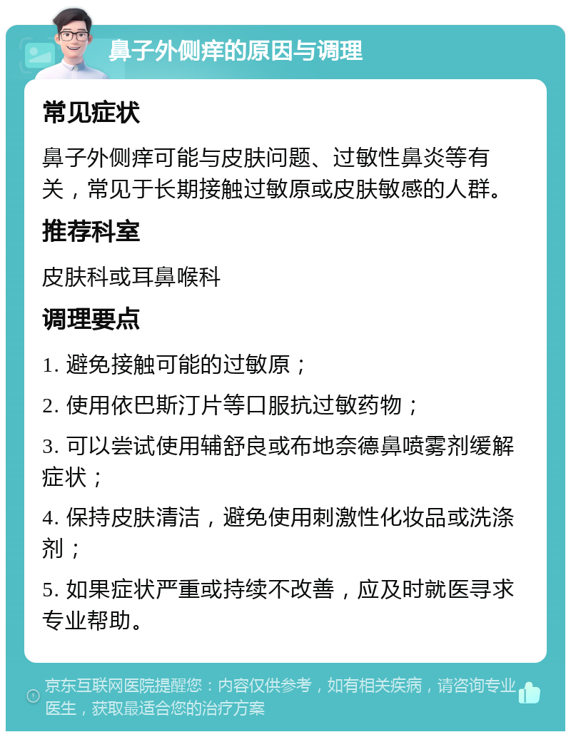 鼻子外侧痒的原因与调理 常见症状 鼻子外侧痒可能与皮肤问题、过敏性鼻炎等有关，常见于长期接触过敏原或皮肤敏感的人群。 推荐科室 皮肤科或耳鼻喉科 调理要点 1. 避免接触可能的过敏原； 2. 使用依巴斯汀片等口服抗过敏药物； 3. 可以尝试使用辅舒良或布地奈德鼻喷雾剂缓解症状； 4. 保持皮肤清洁，避免使用刺激性化妆品或洗涤剂； 5. 如果症状严重或持续不改善，应及时就医寻求专业帮助。