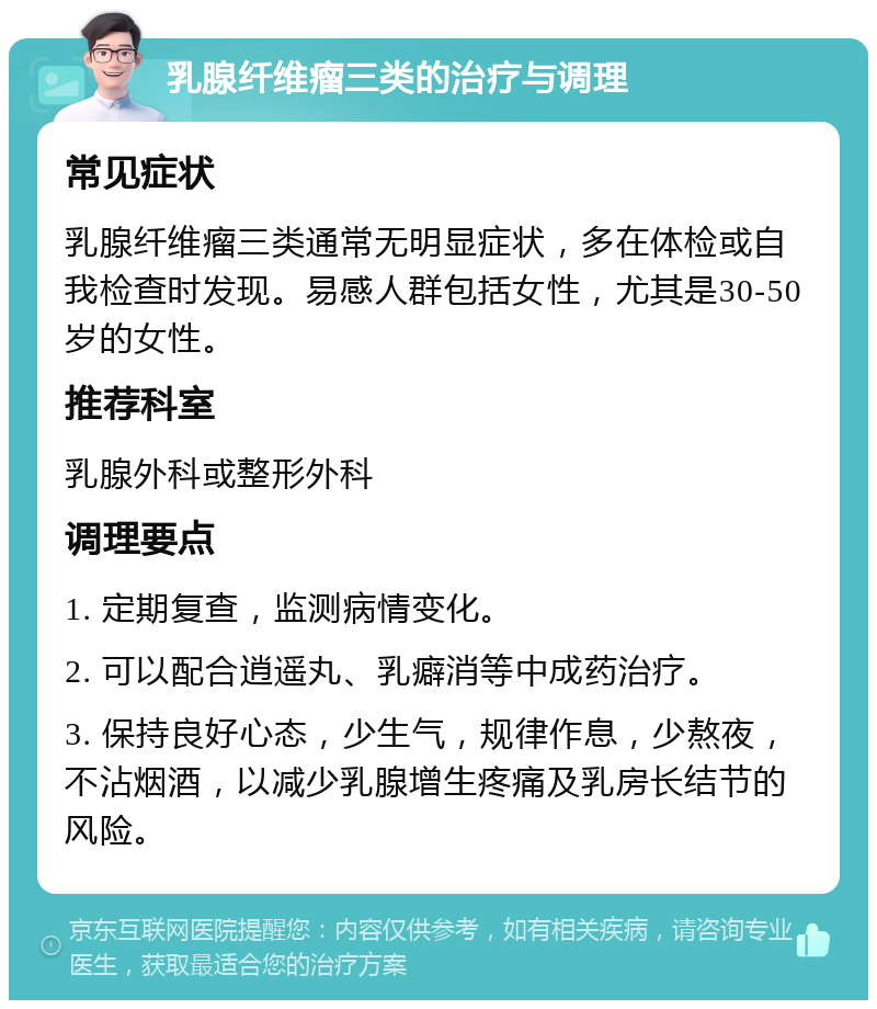 乳腺纤维瘤三类的治疗与调理 常见症状 乳腺纤维瘤三类通常无明显症状，多在体检或自我检查时发现。易感人群包括女性，尤其是30-50岁的女性。 推荐科室 乳腺外科或整形外科 调理要点 1. 定期复查，监测病情变化。 2. 可以配合逍遥丸、乳癖消等中成药治疗。 3. 保持良好心态，少生气，规律作息，少熬夜，不沾烟酒，以减少乳腺增生疼痛及乳房长结节的风险。