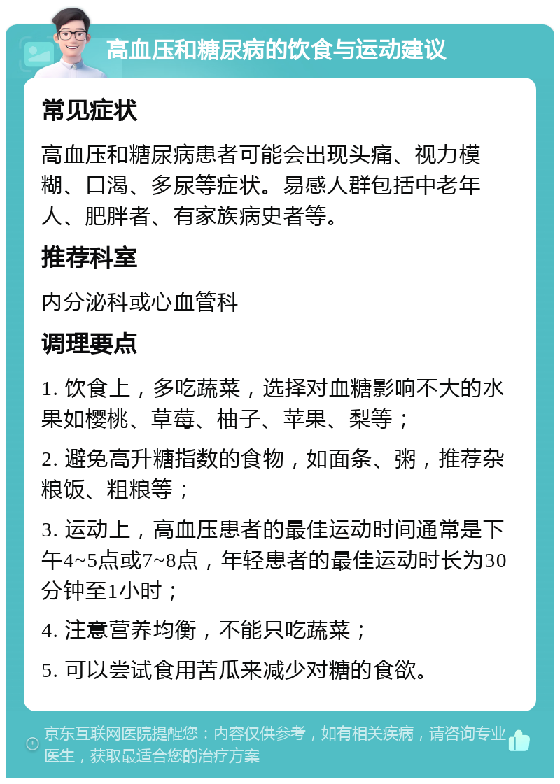 高血压和糖尿病的饮食与运动建议 常见症状 高血压和糖尿病患者可能会出现头痛、视力模糊、口渴、多尿等症状。易感人群包括中老年人、肥胖者、有家族病史者等。 推荐科室 内分泌科或心血管科 调理要点 1. 饮食上，多吃蔬菜，选择对血糖影响不大的水果如樱桃、草莓、柚子、苹果、梨等； 2. 避免高升糖指数的食物，如面条、粥，推荐杂粮饭、粗粮等； 3. 运动上，高血压患者的最佳运动时间通常是下午4~5点或7~8点，年轻患者的最佳运动时长为30分钟至1小时； 4. 注意营养均衡，不能只吃蔬菜； 5. 可以尝试食用苦瓜来减少对糖的食欲。