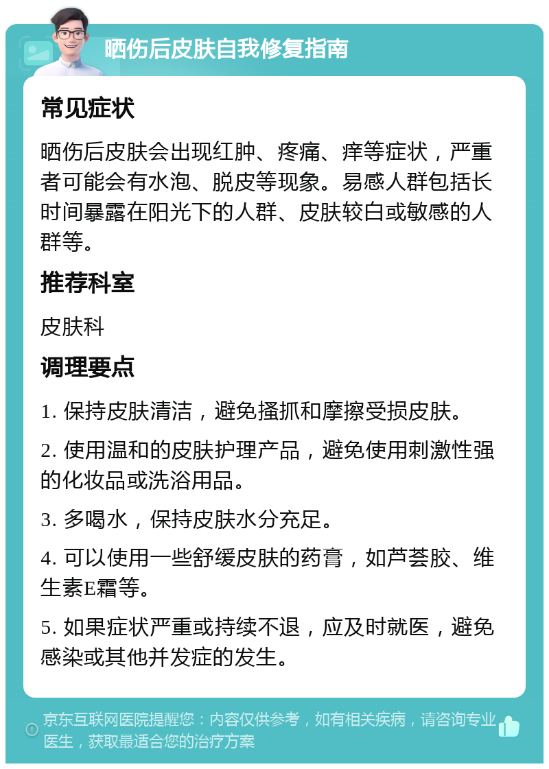 晒伤后皮肤自我修复指南 常见症状 晒伤后皮肤会出现红肿、疼痛、痒等症状，严重者可能会有水泡、脱皮等现象。易感人群包括长时间暴露在阳光下的人群、皮肤较白或敏感的人群等。 推荐科室 皮肤科 调理要点 1. 保持皮肤清洁，避免搔抓和摩擦受损皮肤。 2. 使用温和的皮肤护理产品，避免使用刺激性强的化妆品或洗浴用品。 3. 多喝水，保持皮肤水分充足。 4. 可以使用一些舒缓皮肤的药膏，如芦荟胶、维生素E霜等。 5. 如果症状严重或持续不退，应及时就医，避免感染或其他并发症的发生。