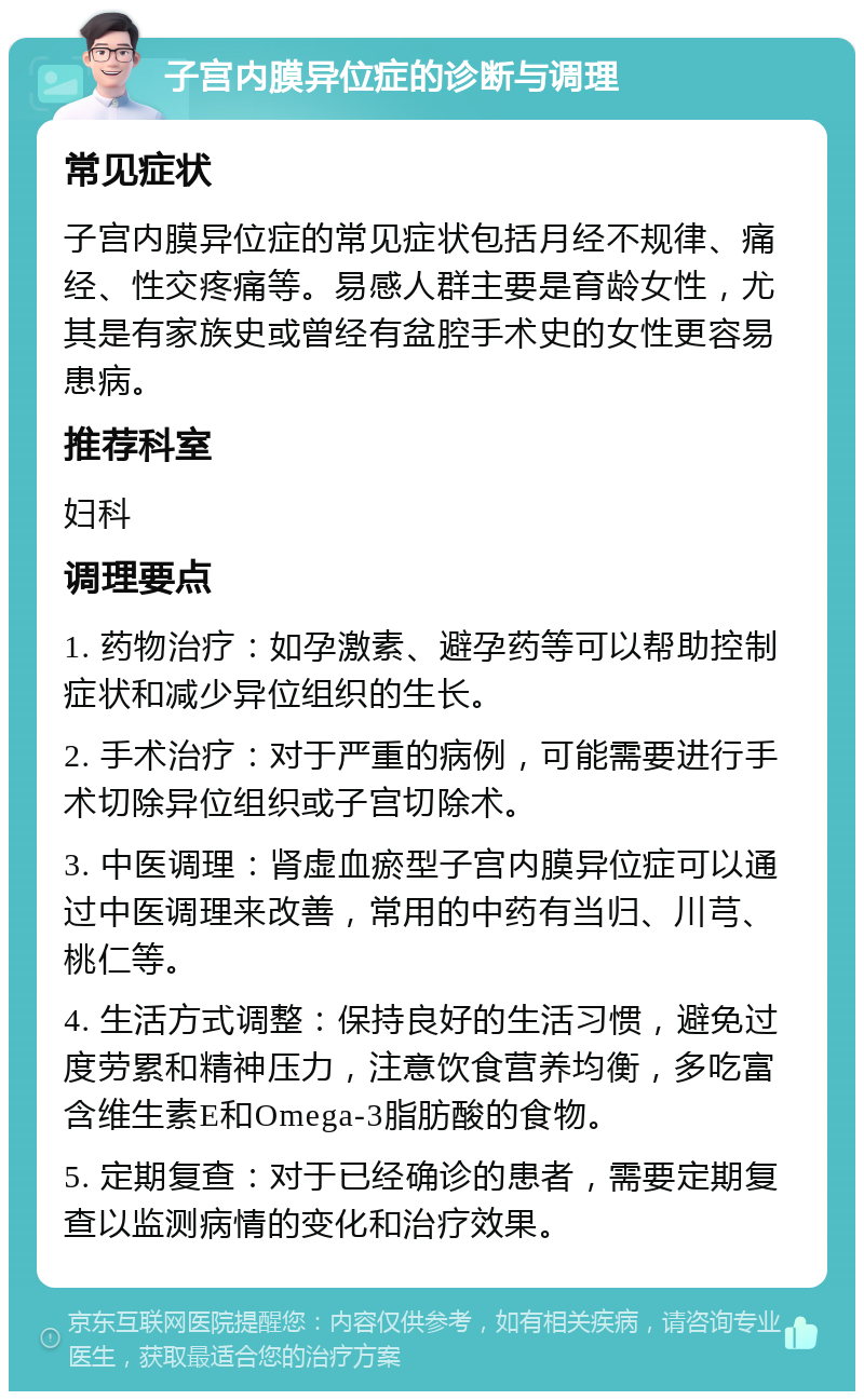 子宫内膜异位症的诊断与调理 常见症状 子宫内膜异位症的常见症状包括月经不规律、痛经、性交疼痛等。易感人群主要是育龄女性，尤其是有家族史或曾经有盆腔手术史的女性更容易患病。 推荐科室 妇科 调理要点 1. 药物治疗：如孕激素、避孕药等可以帮助控制症状和减少异位组织的生长。 2. 手术治疗：对于严重的病例，可能需要进行手术切除异位组织或子宫切除术。 3. 中医调理：肾虚血瘀型子宫内膜异位症可以通过中医调理来改善，常用的中药有当归、川芎、桃仁等。 4. 生活方式调整：保持良好的生活习惯，避免过度劳累和精神压力，注意饮食营养均衡，多吃富含维生素E和Omega-3脂肪酸的食物。 5. 定期复查：对于已经确诊的患者，需要定期复查以监测病情的变化和治疗效果。