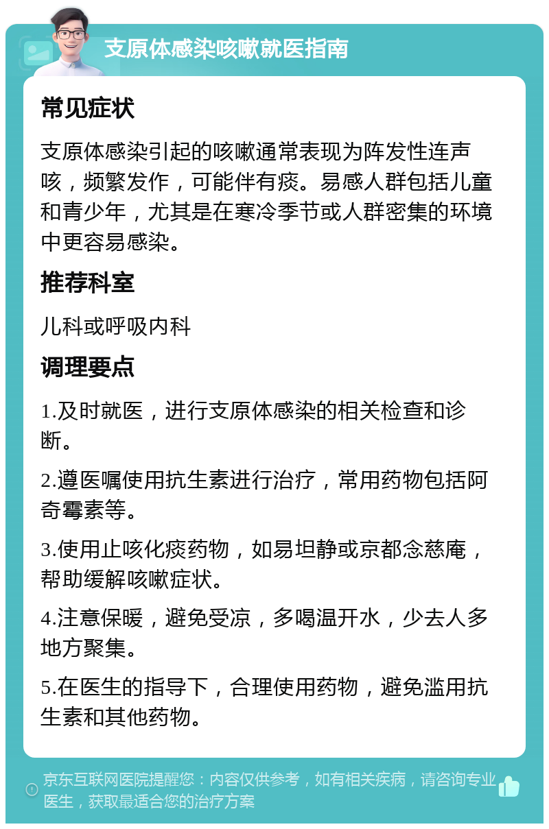 支原体感染咳嗽就医指南 常见症状 支原体感染引起的咳嗽通常表现为阵发性连声咳，频繁发作，可能伴有痰。易感人群包括儿童和青少年，尤其是在寒冷季节或人群密集的环境中更容易感染。 推荐科室 儿科或呼吸内科 调理要点 1.及时就医，进行支原体感染的相关检查和诊断。 2.遵医嘱使用抗生素进行治疗，常用药物包括阿奇霉素等。 3.使用止咳化痰药物，如易坦静或京都念慈庵，帮助缓解咳嗽症状。 4.注意保暖，避免受凉，多喝温开水，少去人多地方聚集。 5.在医生的指导下，合理使用药物，避免滥用抗生素和其他药物。