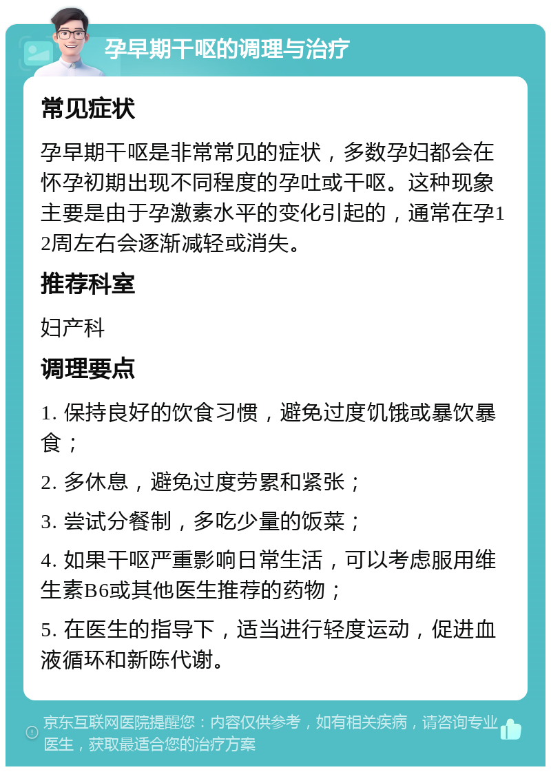 孕早期干呕的调理与治疗 常见症状 孕早期干呕是非常常见的症状，多数孕妇都会在怀孕初期出现不同程度的孕吐或干呕。这种现象主要是由于孕激素水平的变化引起的，通常在孕12周左右会逐渐减轻或消失。 推荐科室 妇产科 调理要点 1. 保持良好的饮食习惯，避免过度饥饿或暴饮暴食； 2. 多休息，避免过度劳累和紧张； 3. 尝试分餐制，多吃少量的饭菜； 4. 如果干呕严重影响日常生活，可以考虑服用维生素B6或其他医生推荐的药物； 5. 在医生的指导下，适当进行轻度运动，促进血液循环和新陈代谢。