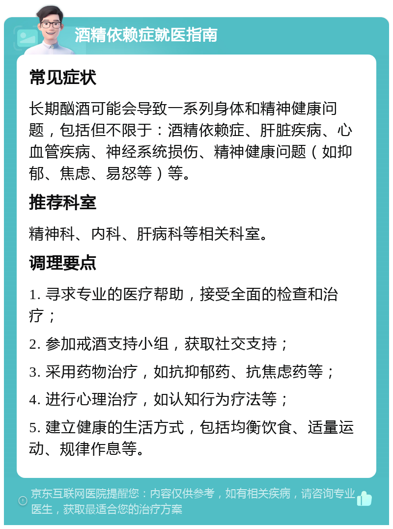 酒精依赖症就医指南 常见症状 长期酗酒可能会导致一系列身体和精神健康问题，包括但不限于：酒精依赖症、肝脏疾病、心血管疾病、神经系统损伤、精神健康问题（如抑郁、焦虑、易怒等）等。 推荐科室 精神科、内科、肝病科等相关科室。 调理要点 1. 寻求专业的医疗帮助，接受全面的检查和治疗； 2. 参加戒酒支持小组，获取社交支持； 3. 采用药物治疗，如抗抑郁药、抗焦虑药等； 4. 进行心理治疗，如认知行为疗法等； 5. 建立健康的生活方式，包括均衡饮食、适量运动、规律作息等。