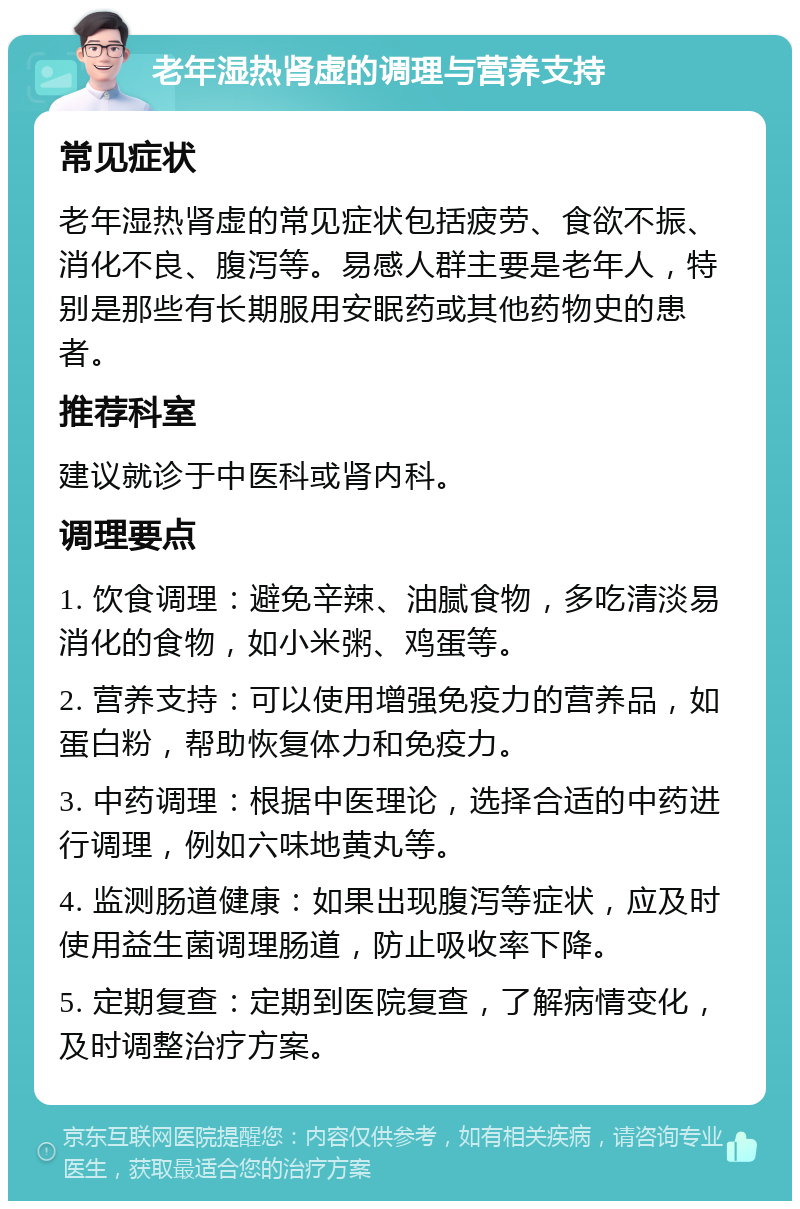 老年湿热肾虚的调理与营养支持 常见症状 老年湿热肾虚的常见症状包括疲劳、食欲不振、消化不良、腹泻等。易感人群主要是老年人，特别是那些有长期服用安眠药或其他药物史的患者。 推荐科室 建议就诊于中医科或肾内科。 调理要点 1. 饮食调理：避免辛辣、油腻食物，多吃清淡易消化的食物，如小米粥、鸡蛋等。 2. 营养支持：可以使用增强免疫力的营养品，如蛋白粉，帮助恢复体力和免疫力。 3. 中药调理：根据中医理论，选择合适的中药进行调理，例如六味地黄丸等。 4. 监测肠道健康：如果出现腹泻等症状，应及时使用益生菌调理肠道，防止吸收率下降。 5. 定期复查：定期到医院复查，了解病情变化，及时调整治疗方案。