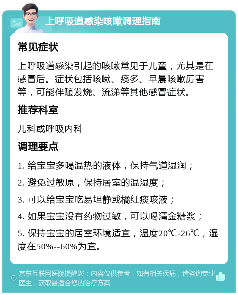 上呼吸道感染咳嗽调理指南 常见症状 上呼吸道感染引起的咳嗽常见于儿童，尤其是在感冒后。症状包括咳嗽、痰多、早晨咳嗽厉害等，可能伴随发烧、流涕等其他感冒症状。 推荐科室 儿科或呼吸内科 调理要点 1. 给宝宝多喝温热的液体，保持气道湿润； 2. 避免过敏原，保持居室的温湿度； 3. 可以给宝宝吃易坦静或橘红痰咳液； 4. 如果宝宝没有药物过敏，可以喝清金糖浆； 5. 保持宝宝的居室环境适宜，温度20℃-26℃，湿度在50%--60%为宜。