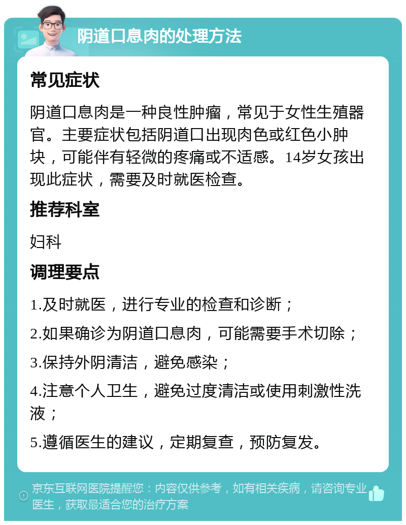 阴道口息肉的处理方法 常见症状 阴道口息肉是一种良性肿瘤，常见于女性生殖器官。主要症状包括阴道口出现肉色或红色小肿块，可能伴有轻微的疼痛或不适感。14岁女孩出现此症状，需要及时就医检查。 推荐科室 妇科 调理要点 1.及时就医，进行专业的检查和诊断； 2.如果确诊为阴道口息肉，可能需要手术切除； 3.保持外阴清洁，避免感染； 4.注意个人卫生，避免过度清洁或使用刺激性洗液； 5.遵循医生的建议，定期复查，预防复发。