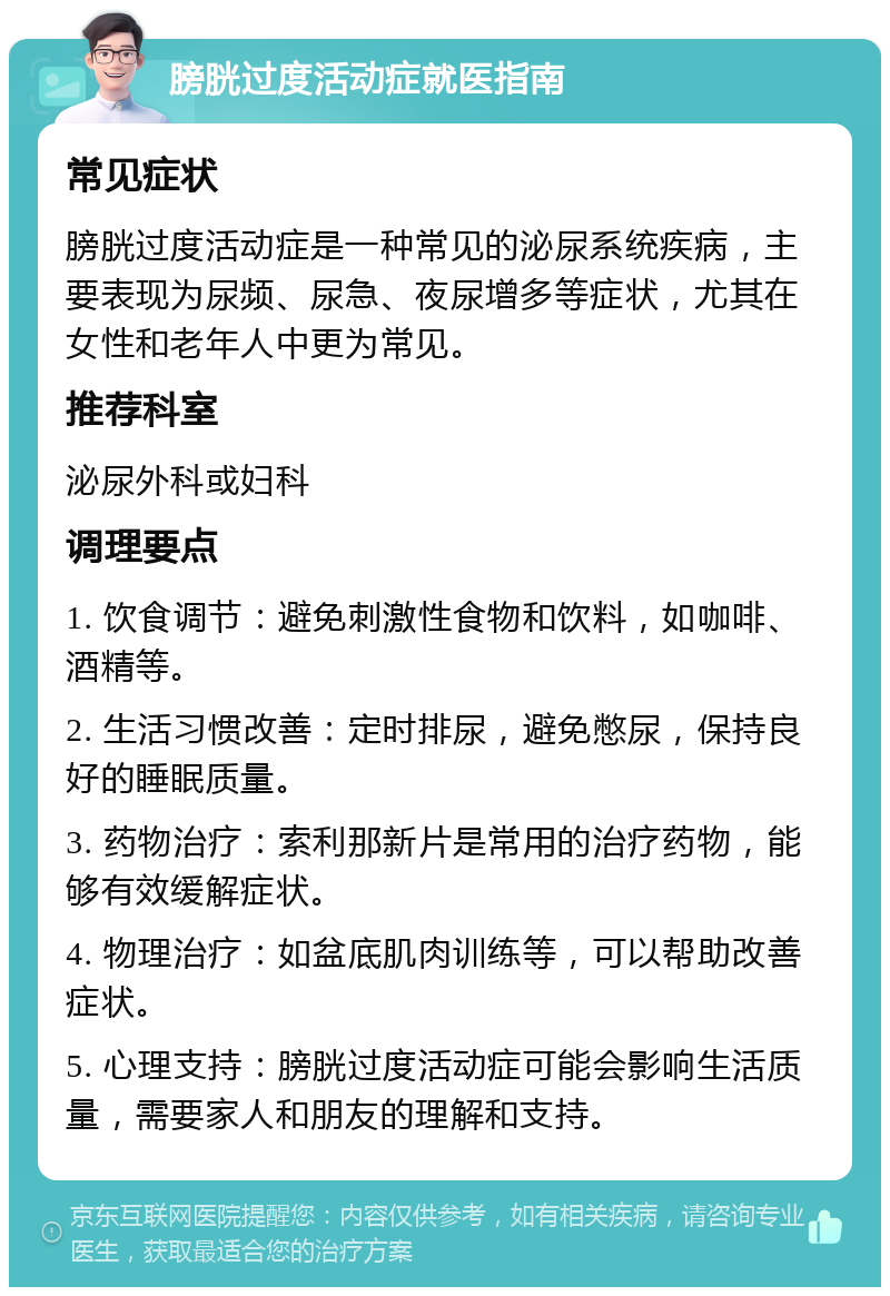 膀胱过度活动症就医指南 常见症状 膀胱过度活动症是一种常见的泌尿系统疾病，主要表现为尿频、尿急、夜尿增多等症状，尤其在女性和老年人中更为常见。 推荐科室 泌尿外科或妇科 调理要点 1. 饮食调节：避免刺激性食物和饮料，如咖啡、酒精等。 2. 生活习惯改善：定时排尿，避免憋尿，保持良好的睡眠质量。 3. 药物治疗：索利那新片是常用的治疗药物，能够有效缓解症状。 4. 物理治疗：如盆底肌肉训练等，可以帮助改善症状。 5. 心理支持：膀胱过度活动症可能会影响生活质量，需要家人和朋友的理解和支持。