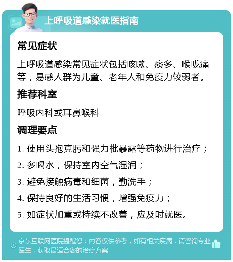 上呼吸道感染就医指南 常见症状 上呼吸道感染常见症状包括咳嗽、痰多、喉咙痛等，易感人群为儿童、老年人和免疫力较弱者。 推荐科室 呼吸内科或耳鼻喉科 调理要点 1. 使用头孢克肟和强力枇暴露等药物进行治疗； 2. 多喝水，保持室内空气湿润； 3. 避免接触病毒和细菌，勤洗手； 4. 保持良好的生活习惯，增强免疫力； 5. 如症状加重或持续不改善，应及时就医。