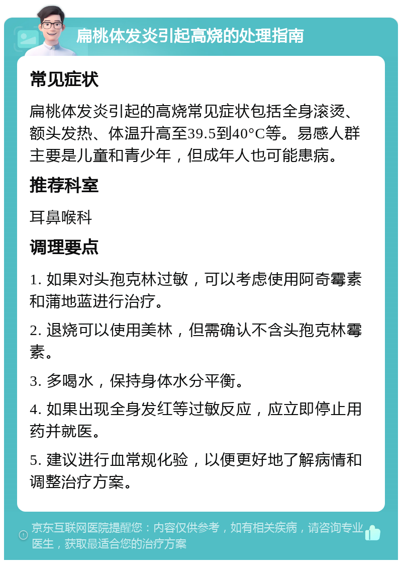 扁桃体发炎引起高烧的处理指南 常见症状 扁桃体发炎引起的高烧常见症状包括全身滚烫、额头发热、体温升高至39.5到40°C等。易感人群主要是儿童和青少年，但成年人也可能患病。 推荐科室 耳鼻喉科 调理要点 1. 如果对头孢克林过敏，可以考虑使用阿奇霉素和蒲地蓝进行治疗。 2. 退烧可以使用美林，但需确认不含头孢克林霉素。 3. 多喝水，保持身体水分平衡。 4. 如果出现全身发红等过敏反应，应立即停止用药并就医。 5. 建议进行血常规化验，以便更好地了解病情和调整治疗方案。