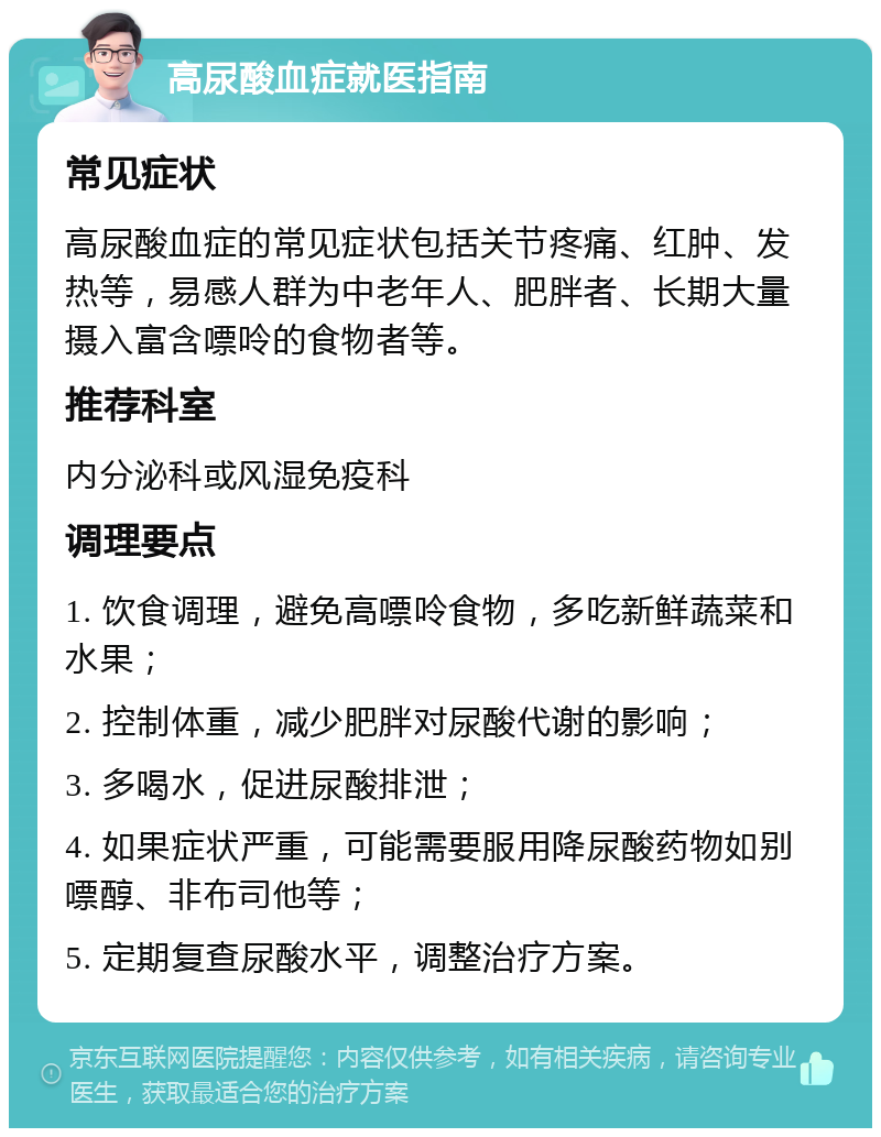 高尿酸血症就医指南 常见症状 高尿酸血症的常见症状包括关节疼痛、红肿、发热等，易感人群为中老年人、肥胖者、长期大量摄入富含嘌呤的食物者等。 推荐科室 内分泌科或风湿免疫科 调理要点 1. 饮食调理，避免高嘌呤食物，多吃新鲜蔬菜和水果； 2. 控制体重，减少肥胖对尿酸代谢的影响； 3. 多喝水，促进尿酸排泄； 4. 如果症状严重，可能需要服用降尿酸药物如别嘌醇、非布司他等； 5. 定期复查尿酸水平，调整治疗方案。