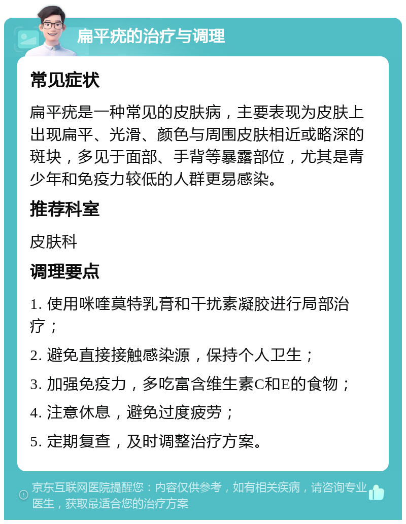 扁平疣的治疗与调理 常见症状 扁平疣是一种常见的皮肤病，主要表现为皮肤上出现扁平、光滑、颜色与周围皮肤相近或略深的斑块，多见于面部、手背等暴露部位，尤其是青少年和免疫力较低的人群更易感染。 推荐科室 皮肤科 调理要点 1. 使用咪喹莫特乳膏和干扰素凝胶进行局部治疗； 2. 避免直接接触感染源，保持个人卫生； 3. 加强免疫力，多吃富含维生素C和E的食物； 4. 注意休息，避免过度疲劳； 5. 定期复查，及时调整治疗方案。