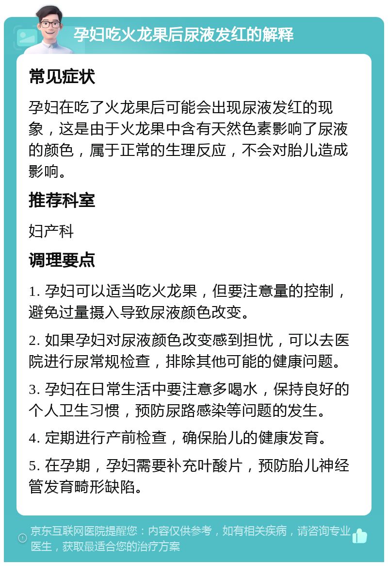 孕妇吃火龙果后尿液发红的解释 常见症状 孕妇在吃了火龙果后可能会出现尿液发红的现象，这是由于火龙果中含有天然色素影响了尿液的颜色，属于正常的生理反应，不会对胎儿造成影响。 推荐科室 妇产科 调理要点 1. 孕妇可以适当吃火龙果，但要注意量的控制，避免过量摄入导致尿液颜色改变。 2. 如果孕妇对尿液颜色改变感到担忧，可以去医院进行尿常规检查，排除其他可能的健康问题。 3. 孕妇在日常生活中要注意多喝水，保持良好的个人卫生习惯，预防尿路感染等问题的发生。 4. 定期进行产前检查，确保胎儿的健康发育。 5. 在孕期，孕妇需要补充叶酸片，预防胎儿神经管发育畸形缺陷。