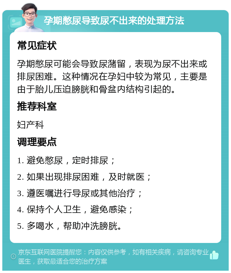 孕期憋尿导致尿不出来的处理方法 常见症状 孕期憋尿可能会导致尿潴留，表现为尿不出来或排尿困难。这种情况在孕妇中较为常见，主要是由于胎儿压迫膀胱和骨盆内结构引起的。 推荐科室 妇产科 调理要点 1. 避免憋尿，定时排尿； 2. 如果出现排尿困难，及时就医； 3. 遵医嘱进行导尿或其他治疗； 4. 保持个人卫生，避免感染； 5. 多喝水，帮助冲洗膀胱。