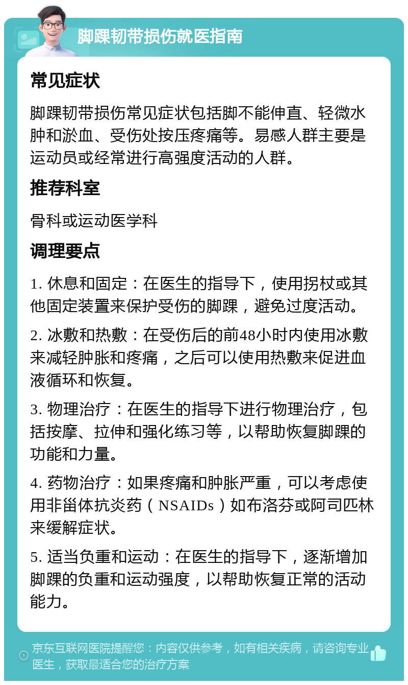 脚踝韧带损伤就医指南 常见症状 脚踝韧带损伤常见症状包括脚不能伸直、轻微水肿和淤血、受伤处按压疼痛等。易感人群主要是运动员或经常进行高强度活动的人群。 推荐科室 骨科或运动医学科 调理要点 1. 休息和固定：在医生的指导下，使用拐杖或其他固定装置来保护受伤的脚踝，避免过度活动。 2. 冰敷和热敷：在受伤后的前48小时内使用冰敷来减轻肿胀和疼痛，之后可以使用热敷来促进血液循环和恢复。 3. 物理治疗：在医生的指导下进行物理治疗，包括按摩、拉伸和强化练习等，以帮助恢复脚踝的功能和力量。 4. 药物治疗：如果疼痛和肿胀严重，可以考虑使用非甾体抗炎药（NSAIDs）如布洛芬或阿司匹林来缓解症状。 5. 适当负重和运动：在医生的指导下，逐渐增加脚踝的负重和运动强度，以帮助恢复正常的活动能力。