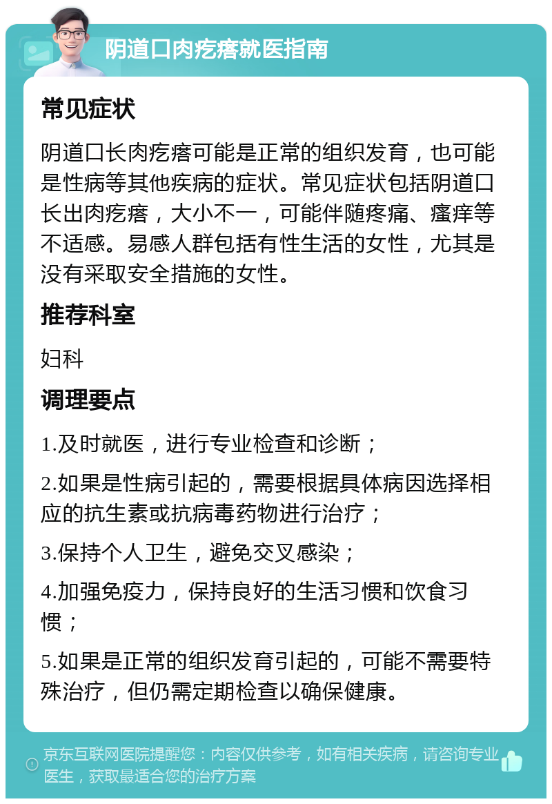 阴道口肉疙瘩就医指南 常见症状 阴道口长肉疙瘩可能是正常的组织发育，也可能是性病等其他疾病的症状。常见症状包括阴道口长出肉疙瘩，大小不一，可能伴随疼痛、瘙痒等不适感。易感人群包括有性生活的女性，尤其是没有采取安全措施的女性。 推荐科室 妇科 调理要点 1.及时就医，进行专业检查和诊断； 2.如果是性病引起的，需要根据具体病因选择相应的抗生素或抗病毒药物进行治疗； 3.保持个人卫生，避免交叉感染； 4.加强免疫力，保持良好的生活习惯和饮食习惯； 5.如果是正常的组织发育引起的，可能不需要特殊治疗，但仍需定期检查以确保健康。