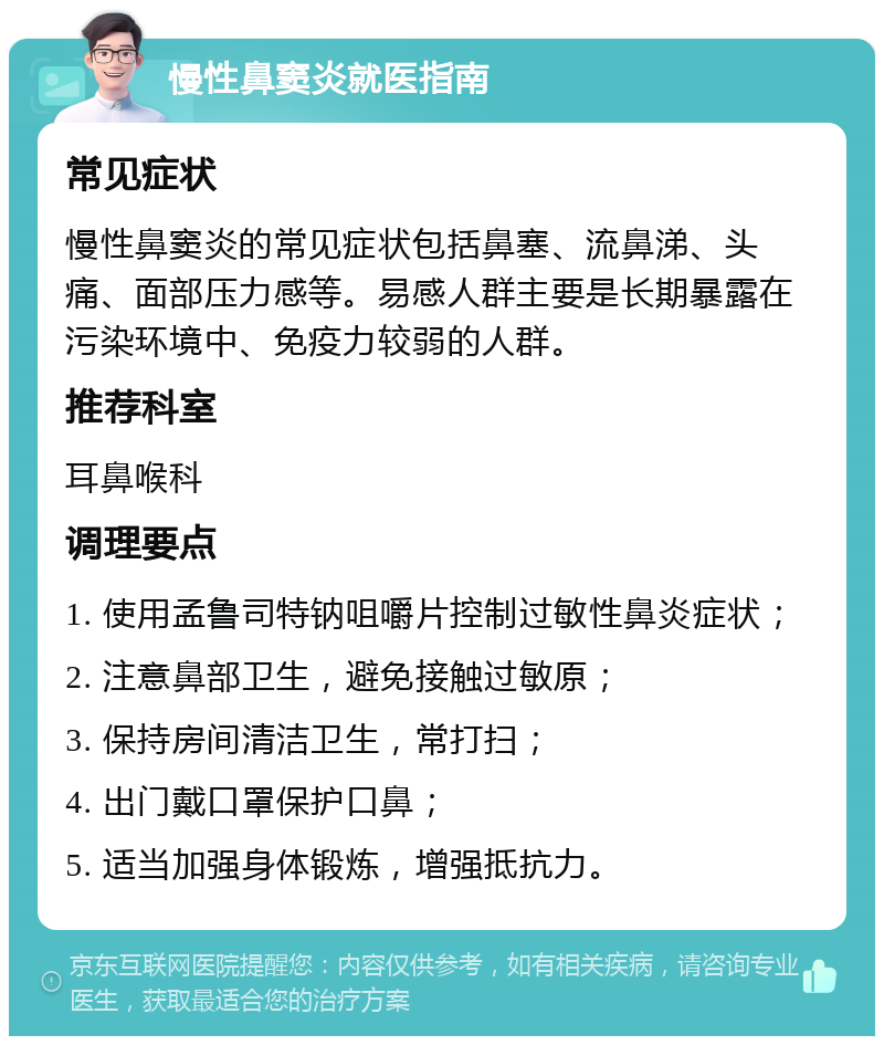 慢性鼻窦炎就医指南 常见症状 慢性鼻窦炎的常见症状包括鼻塞、流鼻涕、头痛、面部压力感等。易感人群主要是长期暴露在污染环境中、免疫力较弱的人群。 推荐科室 耳鼻喉科 调理要点 1. 使用孟鲁司特钠咀嚼片控制过敏性鼻炎症状； 2. 注意鼻部卫生，避免接触过敏原； 3. 保持房间清洁卫生，常打扫； 4. 出门戴口罩保护口鼻； 5. 适当加强身体锻炼，增强抵抗力。