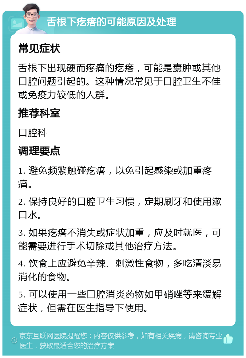 舌根下疙瘩的可能原因及处理 常见症状 舌根下出现硬而疼痛的疙瘩，可能是囊肿或其他口腔问题引起的。这种情况常见于口腔卫生不佳或免疫力较低的人群。 推荐科室 口腔科 调理要点 1. 避免频繁触碰疙瘩，以免引起感染或加重疼痛。 2. 保持良好的口腔卫生习惯，定期刷牙和使用漱口水。 3. 如果疙瘩不消失或症状加重，应及时就医，可能需要进行手术切除或其他治疗方法。 4. 饮食上应避免辛辣、刺激性食物，多吃清淡易消化的食物。 5. 可以使用一些口腔消炎药物如甲硝唑等来缓解症状，但需在医生指导下使用。