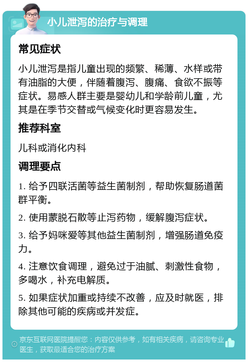 小儿泄泻的治疗与调理 常见症状 小儿泄泻是指儿童出现的频繁、稀薄、水样或带有油脂的大便，伴随着腹泻、腹痛、食欲不振等症状。易感人群主要是婴幼儿和学龄前儿童，尤其是在季节交替或气候变化时更容易发生。 推荐科室 儿科或消化内科 调理要点 1. 给予四联活菌等益生菌制剂，帮助恢复肠道菌群平衡。 2. 使用蒙脱石散等止泻药物，缓解腹泻症状。 3. 给予妈咪爱等其他益生菌制剂，增强肠道免疫力。 4. 注意饮食调理，避免过于油腻、刺激性食物，多喝水，补充电解质。 5. 如果症状加重或持续不改善，应及时就医，排除其他可能的疾病或并发症。