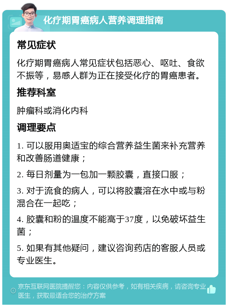 化疗期胃癌病人营养调理指南 常见症状 化疗期胃癌病人常见症状包括恶心、呕吐、食欲不振等，易感人群为正在接受化疗的胃癌患者。 推荐科室 肿瘤科或消化内科 调理要点 1. 可以服用奥适宝的综合营养益生菌来补充营养和改善肠道健康； 2. 每日剂量为一包加一颗胶囊，直接口服； 3. 对于流食的病人，可以将胶囊溶在水中或与粉混合在一起吃； 4. 胶囊和粉的温度不能高于37度，以免破坏益生菌； 5. 如果有其他疑问，建议咨询药店的客服人员或专业医生。