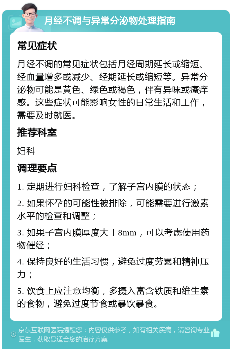 月经不调与异常分泌物处理指南 常见症状 月经不调的常见症状包括月经周期延长或缩短、经血量增多或减少、经期延长或缩短等。异常分泌物可能是黄色、绿色或褐色，伴有异味或瘙痒感。这些症状可能影响女性的日常生活和工作，需要及时就医。 推荐科室 妇科 调理要点 1. 定期进行妇科检查，了解子宫内膜的状态； 2. 如果怀孕的可能性被排除，可能需要进行激素水平的检查和调整； 3. 如果子宫内膜厚度大于8mm，可以考虑使用药物催经； 4. 保持良好的生活习惯，避免过度劳累和精神压力； 5. 饮食上应注意均衡，多摄入富含铁质和维生素的食物，避免过度节食或暴饮暴食。