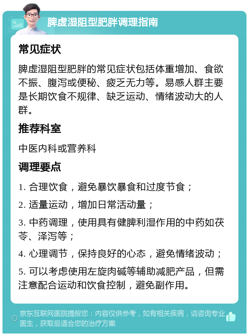 脾虚湿阻型肥胖调理指南 常见症状 脾虚湿阻型肥胖的常见症状包括体重增加、食欲不振、腹泻或便秘、疲乏无力等。易感人群主要是长期饮食不规律、缺乏运动、情绪波动大的人群。 推荐科室 中医内科或营养科 调理要点 1. 合理饮食，避免暴饮暴食和过度节食； 2. 适量运动，增加日常活动量； 3. 中药调理，使用具有健脾利湿作用的中药如茯苓、泽泻等； 4. 心理调节，保持良好的心态，避免情绪波动； 5. 可以考虑使用左旋肉碱等辅助减肥产品，但需注意配合运动和饮食控制，避免副作用。