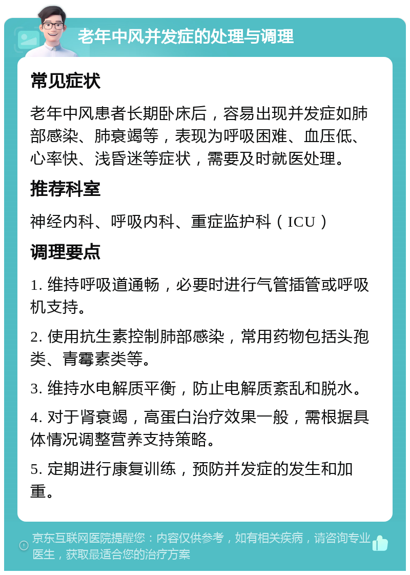 老年中风并发症的处理与调理 常见症状 老年中风患者长期卧床后，容易出现并发症如肺部感染、肺衰竭等，表现为呼吸困难、血压低、心率快、浅昏迷等症状，需要及时就医处理。 推荐科室 神经内科、呼吸内科、重症监护科（ICU） 调理要点 1. 维持呼吸道通畅，必要时进行气管插管或呼吸机支持。 2. 使用抗生素控制肺部感染，常用药物包括头孢类、青霉素类等。 3. 维持水电解质平衡，防止电解质紊乱和脱水。 4. 对于肾衰竭，高蛋白治疗效果一般，需根据具体情况调整营养支持策略。 5. 定期进行康复训练，预防并发症的发生和加重。