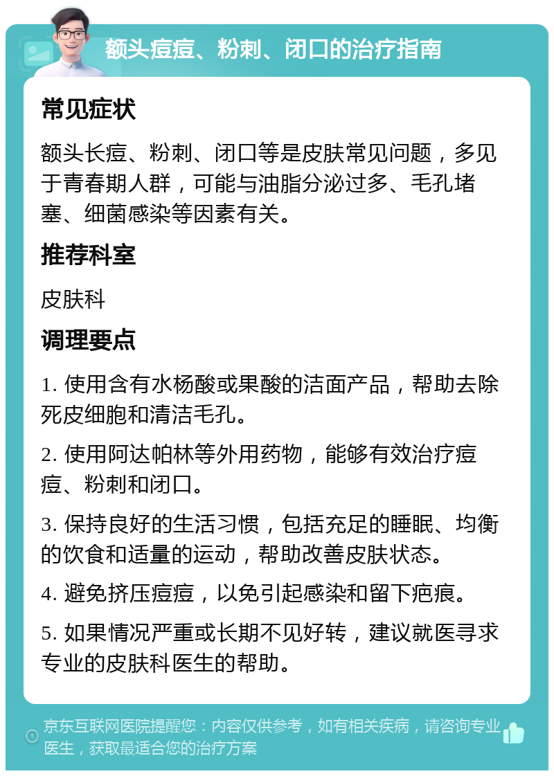 额头痘痘、粉刺、闭口的治疗指南 常见症状 额头长痘、粉刺、闭口等是皮肤常见问题，多见于青春期人群，可能与油脂分泌过多、毛孔堵塞、细菌感染等因素有关。 推荐科室 皮肤科 调理要点 1. 使用含有水杨酸或果酸的洁面产品，帮助去除死皮细胞和清洁毛孔。 2. 使用阿达帕林等外用药物，能够有效治疗痘痘、粉刺和闭口。 3. 保持良好的生活习惯，包括充足的睡眠、均衡的饮食和适量的运动，帮助改善皮肤状态。 4. 避免挤压痘痘，以免引起感染和留下疤痕。 5. 如果情况严重或长期不见好转，建议就医寻求专业的皮肤科医生的帮助。