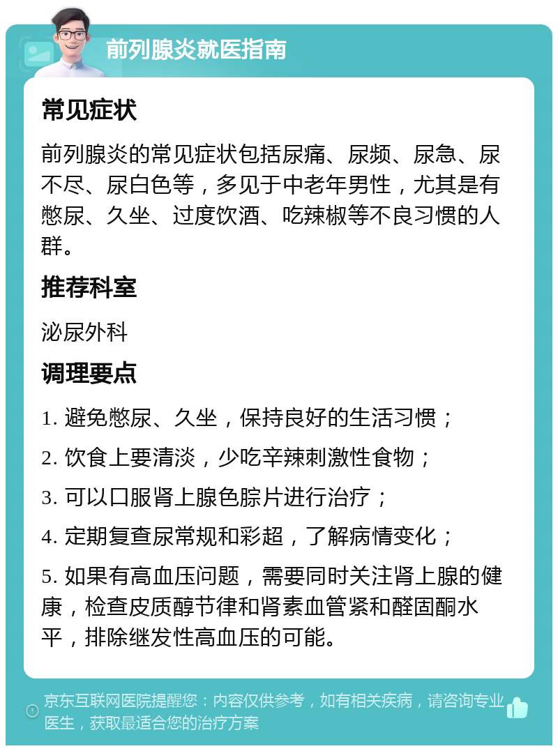 前列腺炎就医指南 常见症状 前列腺炎的常见症状包括尿痛、尿频、尿急、尿不尽、尿白色等，多见于中老年男性，尤其是有憋尿、久坐、过度饮酒、吃辣椒等不良习惯的人群。 推荐科室 泌尿外科 调理要点 1. 避免憋尿、久坐，保持良好的生活习惯； 2. 饮食上要清淡，少吃辛辣刺激性食物； 3. 可以口服肾上腺色腙片进行治疗； 4. 定期复查尿常规和彩超，了解病情变化； 5. 如果有高血压问题，需要同时关注肾上腺的健康，检查皮质醇节律和肾素血管紧和醛固酮水平，排除继发性高血压的可能。