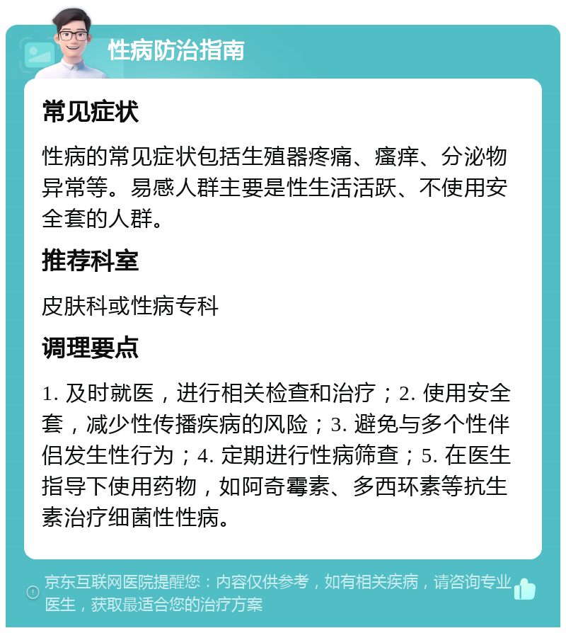 性病防治指南 常见症状 性病的常见症状包括生殖器疼痛、瘙痒、分泌物异常等。易感人群主要是性生活活跃、不使用安全套的人群。 推荐科室 皮肤科或性病专科 调理要点 1. 及时就医，进行相关检查和治疗；2. 使用安全套，减少性传播疾病的风险；3. 避免与多个性伴侣发生性行为；4. 定期进行性病筛查；5. 在医生指导下使用药物，如阿奇霉素、多西环素等抗生素治疗细菌性性病。